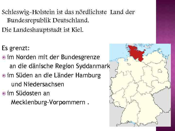 Schleswig-Holstein ist das nördlichste Land der Bundesrepublik Deutschland. Die Landeshauptstadt ist Kiel. Es grenzt: