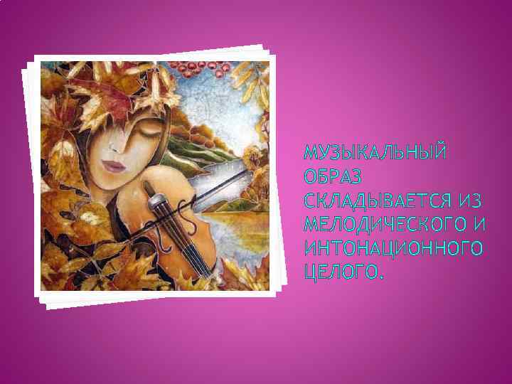 МУЗЫКАЛЬНЫЙ ОБРАЗ СКЛАДЫВАЕТСЯ ИЗ МЕЛОДИЧЕСКОГО И ИНТОНАЦИОННОГО ЦЕЛОГО. 