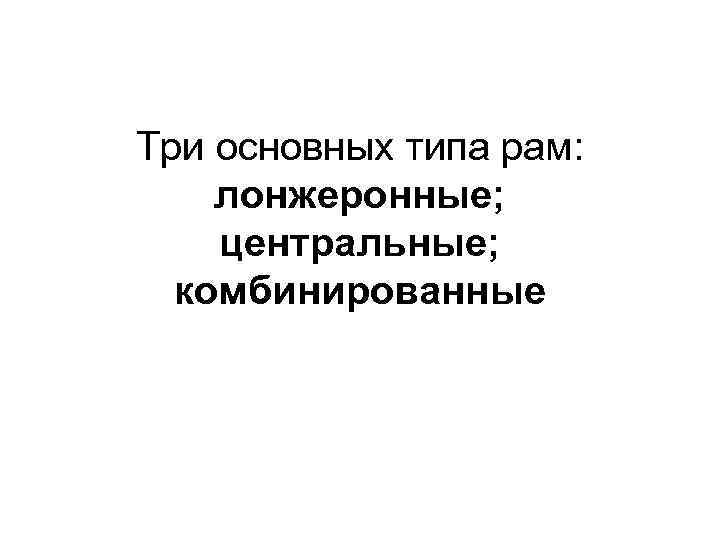 Три основных типа рам: лонжеронные; центральные; комбинированные 
