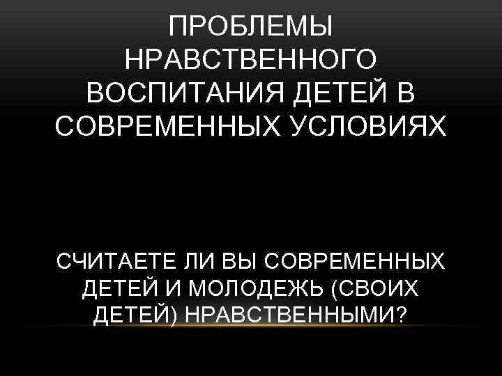 ПРОБЛЕМЫ НРАВСТВЕННОГО ВОСПИТАНИЯ ДЕТЕЙ В СОВРЕМЕННЫХ УСЛОВИЯХ СЧИТАЕТЕ ЛИ ВЫ СОВРЕМЕННЫХ ДЕТЕЙ И МОЛОДЕЖЬ