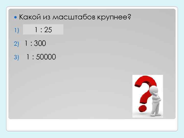  Какой из масштабов крупнее? 1) 1: 1 : 25 25 2) 1 :