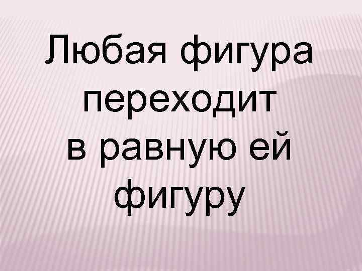 Любая фигура переходит в равную ей фигуру 