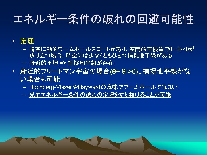 エネルギー条件の破れの回避可能性 • 定理 – 時空に動的ワームホールスロートがあり、空間的無限遠でθ+ θ-<0が 成り立つ場合、時空には少なくともひとつ捕捉地平線がある – 漸近的平坦 => 捕捉地平線が存在 • 漸近的フリードマン宇宙の場合(θ+ θ->0)、捕捉地平線がな