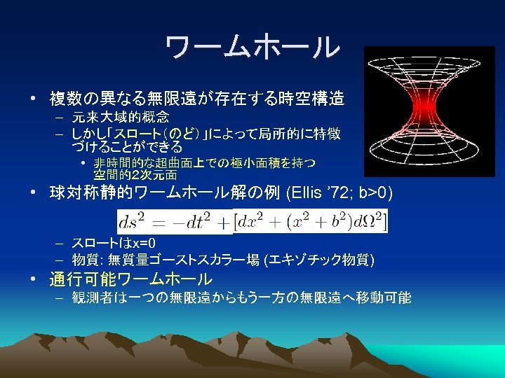 ワームホール • 複数の異なる無限遠が存在する時空構造 – 元来大域的概念 – しかし「スロート（のど）」によって局所的に特徴 づけることができる • 非時間的な超曲面上での極小面積を持つ 空間的２次元面 • 球対称静的ワームホール解の例 (Ellis