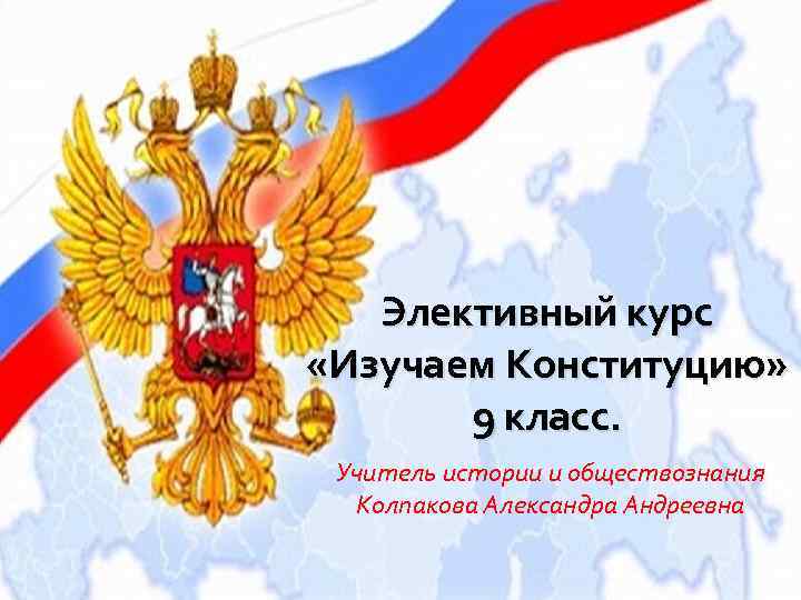Элективный курс «Изучаем Конституцию» 9 класс. Учитель истории и обществознания Колпакова Александра Андреевна 