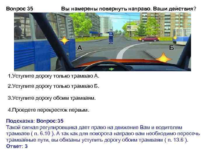 Вопрос 35 Вы намерены повернуть направо. Ваши действия? 1. Уступите дорогу только трамваю А.