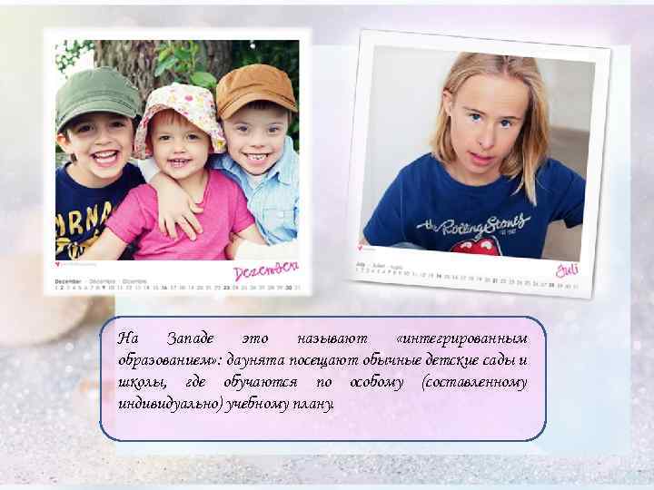 На Западе это называют «интегрированным образованием» : даунята посещают обычные детские сады и школы,