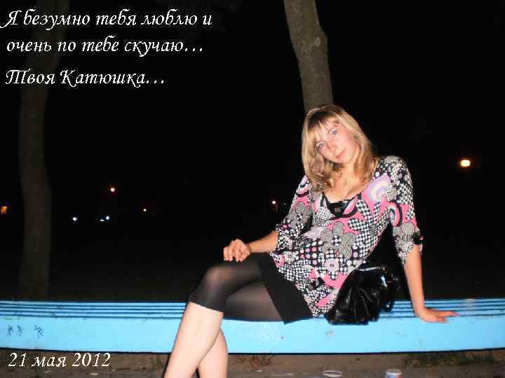 Я безумно тебя люблю и очень по тебе скучаю… Твоя Катюшка… 21 мая 2012