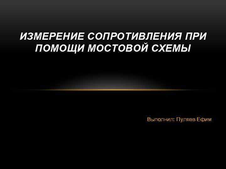 ИЗМЕРЕНИЕ СОПРОТИВЛЕНИЯ ПРИ ПОМОЩИ МОСТОВОЙ СХЕМЫ Выполнил: Пуляев Ефим 
