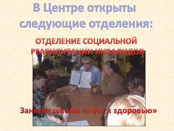 В Центре открыты следующие отделения: ОТДЕЛЕНИЕ СОЦИАЛЬНОЙ РЕАБИЛИТАЦИИ ИНВАЛИДОВ Занятия школы «Путь к здоровью»