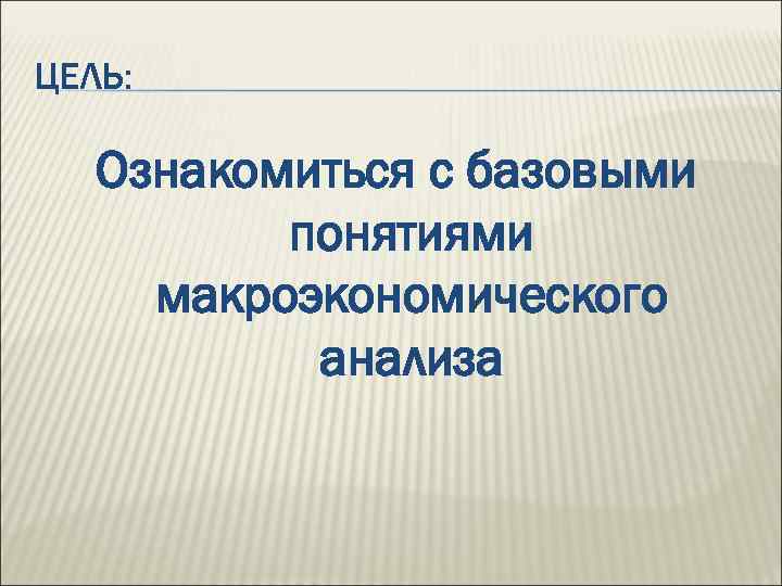 ЦЕЛЬ: Ознакомиться с базовыми понятиями макроэкономического анализа 