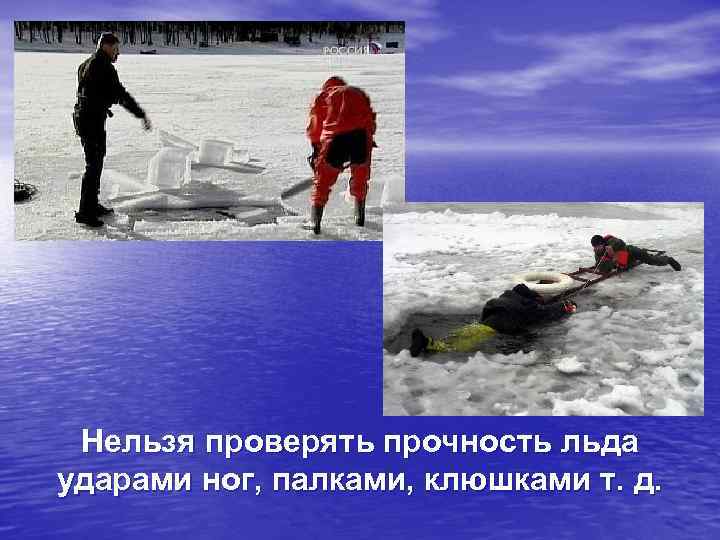 Нельзя проверять прочность льда ударами ног, палками, клюшками т. д. 