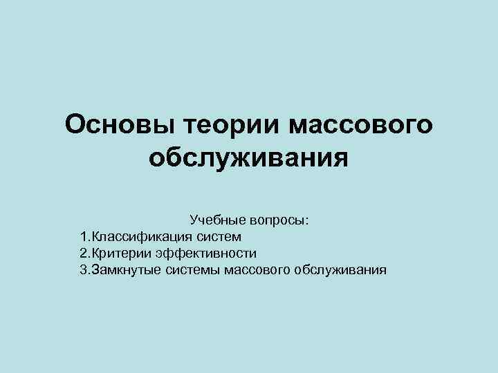Основы теории массового обслуживания Учебные вопросы: 1. Классификация систем 2. Критерии эффективности 3. Замкнутые