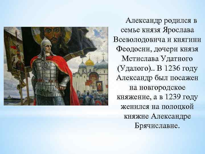 Александр родился в семье князя Ярослава Всеволодовича и княгини Феодосии, дочери князя Мстислава Удатного