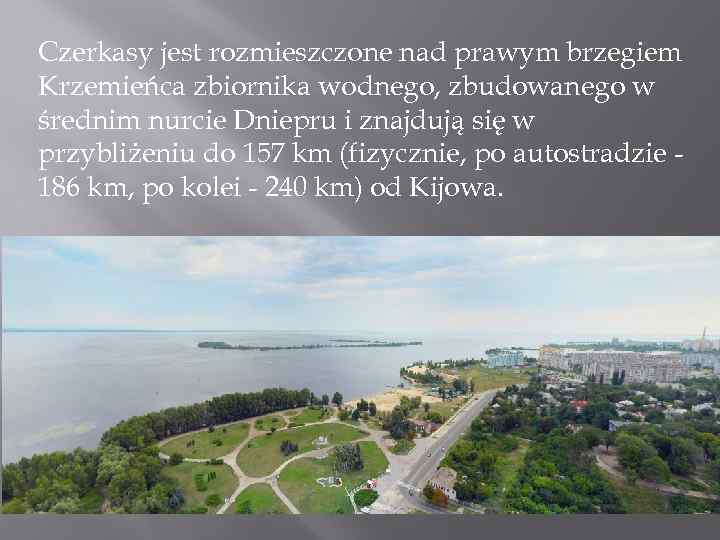 Czerkasy jest rozmieszczone nad prawym brzegiem Krzemieńca zbiornika wodnego, zbudowanego w średnim nurcie Dniepru