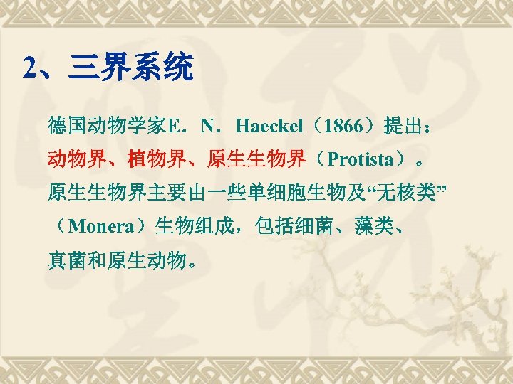 2、三界系统 德国动物学家E．N．Haeckel（1866）提出： 动物界、植物界、原生生物界（Protista）。 原生生物界主要由一些单细胞生物及“无核类” （Monera）生物组成，包括细菌、藻类、 真菌和原生动物。 