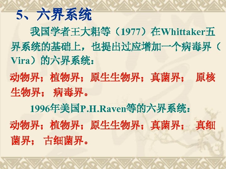 　5、六界系统 我国学者王大耜等（1977）在Whittaker五 界系统的基础上，也提出过应增加一个病毒界（ Vira）的六界系统： 动物界；植物界；原生生物界；真菌界； 原核 生物界； 病毒界。 1996年美国P. H. Raven等的六界系统： 动物界；植物界；原生生物界；真菌界； 真细 菌界；