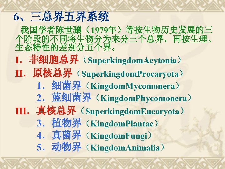 　6、三总界五界系统 我国学者陈世骧（1979年）等按生物历史发展的三 个阶段的不同将生物分为来分三个总界，再按生理、 生态特性的差别分五个界。 Ⅰ．非细胞总界（Superkingdom. Acytonia） Ⅱ．原核总界（Superkingdom. Procaryota） 　　1．细菌界（Kingdom. Mycomonera） 　　2．蓝细菌界（Kingdom. Phycomonera） Ⅲ．真核总界（Superkingdom. Eucaryota）