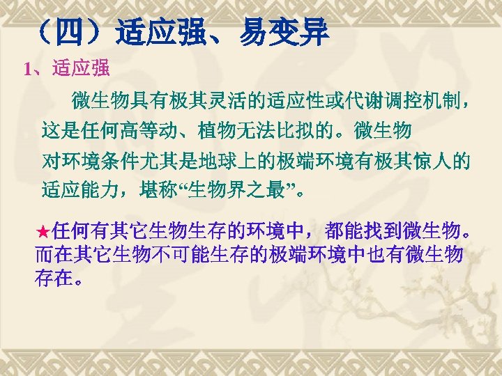 （四）适应强、易变异 1、适应强 微生物具有极其灵活的适应性或代谢调控机制， 这是任何高等动、植物无法比拟的。微生物 对环境条件尤其是地球上的极端环境有极其惊人的 适应能力，堪称“生物界之最”。 ★任何有其它生物生存的环境中，都能找到微生物。 而在其它生物不可能生存的极端环境中也有微生物 存在。 