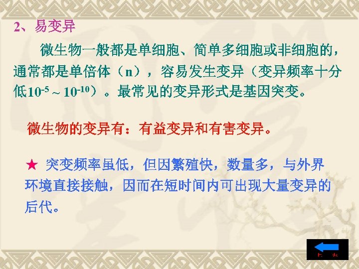 2、易变异 微生物一般都是单细胞、简单多细胞或非细胞的， 通常都是单倍体（n），容易发生变异（变异频率十分 低10 -5 ~ 10 -10）。最常见的变异形式是基因突变。 微生物的变异有：有益变异和有害变异。 ★ 突变频率虽低，但因繁殖快，数量多，与外界 环境直接接触，因而在短时间内可出现大量变异的 后代。 