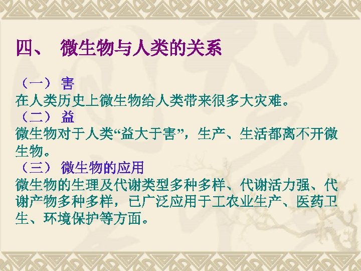 四、 微生物与人类的关系 （一） 害 在人类历史上微生物给人类带来很多大灾难。 （二） 益 微生物对于人类“益大于害”，生产、生活都离不开微 生物。 （三） 微生物的应用 微生物的生理及代谢类型多种多样、代谢活力强、代 谢产物多种多样，已广泛应用于 农业生产、医药卫