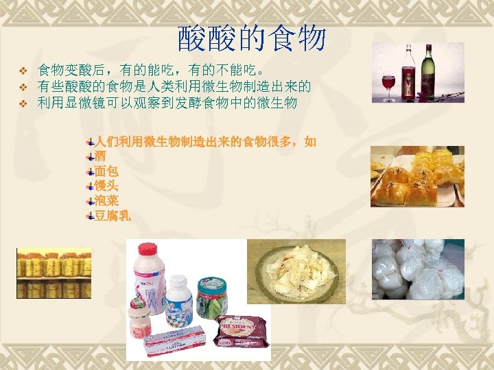酸酸的食物 v v v 食物变酸后，有的能吃，有的不能吃。 有些酸酸的食物是人类利用微生物制造出来的 利用显微镜可以观察到发酵食物中的微生物 人们利用微生物制造出来的食物很多，如 酒 面包 馒头 泡菜 豆腐乳 