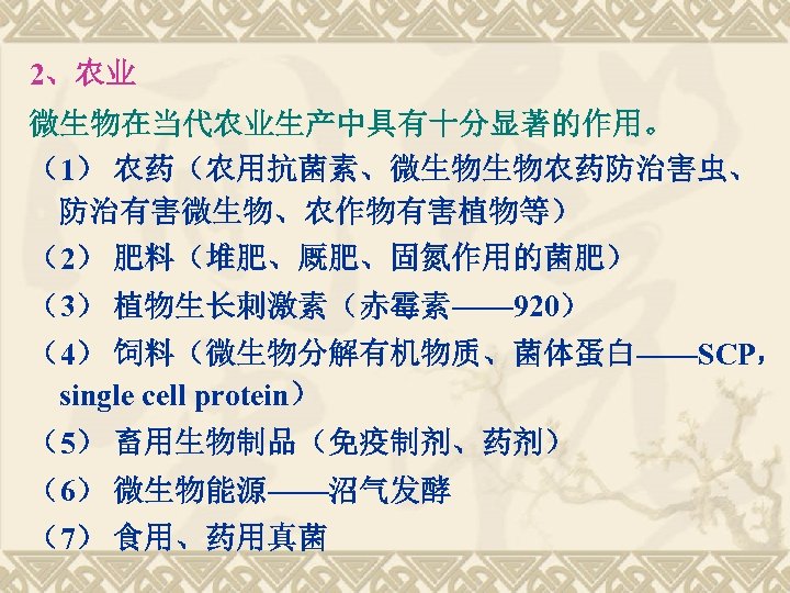 2、农业 微生物在当代农业生产中具有十分显著的作用。 （1） 农药（农用抗菌素、微生物生物农药防治害虫、 防治有害微生物、农作物有害植物等） （2） 肥料（堆肥、厩肥、固氮作用的菌肥） （3） 植物生长刺激素（赤霉素—— 920） （4） 饲料（微生物分解有机物质、菌体蛋白——SCP， single cell