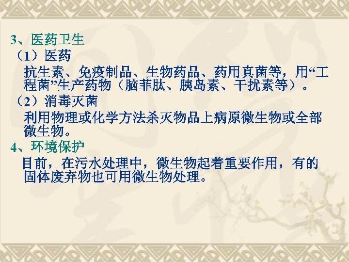 3、医药卫生 （1）医药 抗生素、免疫制品、生物药品、药用真菌等，用“ 程菌”生产药物（脑菲肽、胰岛素、干扰素等）。 （2）消毒灭菌 利用物理或化学方法杀灭物品上病原微生物或全部 微生物。 4、环境保护 目前，在污水处理中，微生物起着重要作用，有的 固体废弃物也可用微生物处理。 