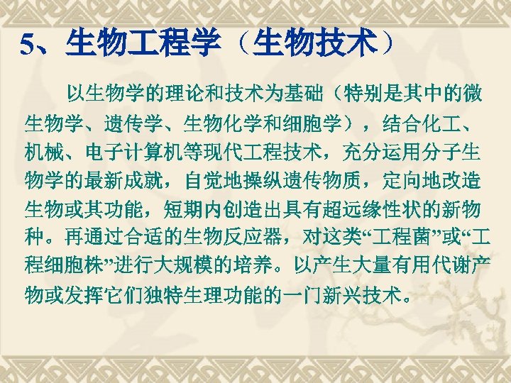 5、生物 程学（生物技术） 以生物学的理论和技术为基础（特别是其中的微 生物学、遗传学、生物化学和细胞学），结合化 、 机械、电子计算机等现代 程技术，充分运用分子生 物学的最新成就，自觉地操纵遗传物质，定向地改造 生物或其功能，短期内创造出具有超远缘性状的新物 种。再通过合适的生物反应器，对这类“ 程菌”或“ 程细胞株”进行大规模的培养。以产生大量有用代谢产 物或发挥它们独特生理功能的一门新兴技术。 