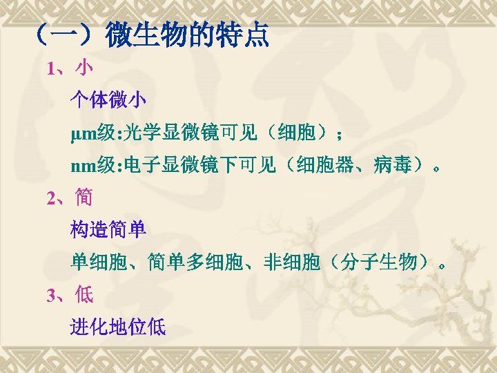 （一）微生物的特点 1、小 个体微小 μm级: 光学显微镜可见（细胞）； nm级: 电子显微镜下可见（细胞器、病毒）。 2、简 构造简单 单细胞、简单多细胞、非细胞（分子生物）。 3、低 进化地位低 