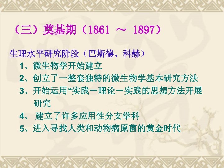（三）奠基期（1861 ～ 1897） 生理水平研究阶段（巴斯德、科赫） 1、微生物学开始建立 2、创立了一整套独特的微生物学基本研究方法 3、开始运用“实践－理论－实践的思想方法开展 研究 4、 建立了许多应用性分支学科 5、进入寻找人类和动物病原菌的黄金时代 