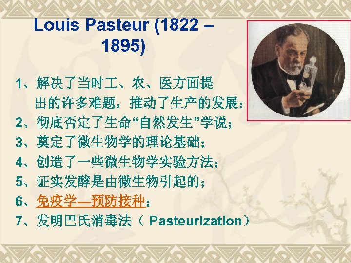 Louis Pasteur (1822 – 1895) 1、解决了当时 、农、医方面提 出的许多难题，推动了生产的发展： 2、彻底否定了生命“自然发生”学说； 3、奠定了微生物学的理论基础； 4、创造了一些微生物学实验方法； 5、证实发酵是由微生物引起的； 6、免疫学—预防接种； 7、发明巴氏消毒法（