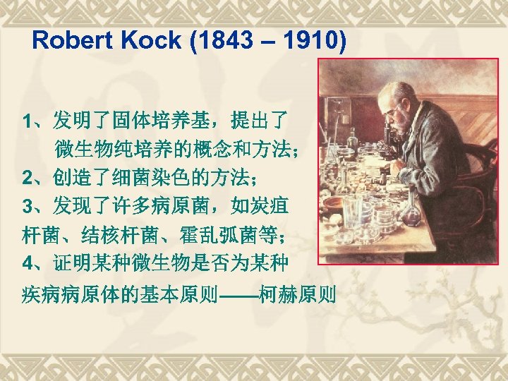 Robert Kock (1843 – 1910) 1、发明了固体培养基，提出了 微生物纯培养的概念和方法； 2、创造了细菌染色的方法； 3、发现了许多病原菌，如炭疽 杆菌、结核杆菌、霍乱弧菌等； 4、证明某种微生物是否为某种 疾病病原体的基本原则——柯赫原则 