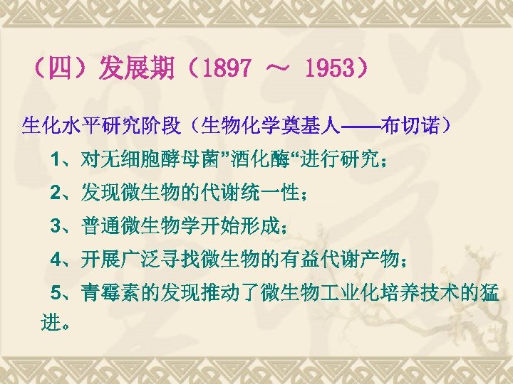 （四）发展期（1897 ～ 1953） 生化水平研究阶段（生物化学奠基人——布切诺） 1、对无细胞酵母菌”酒化酶“进行研究； 2、发现微生物的代谢统一性； 3、普通微生物学开始形成； 4、开展广泛寻找微生物的有益代谢产物； 5、青霉素的发现推动了微生物 业化培养技术的猛 进。 