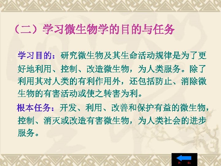 （二）学习微生物学的目的与任务 学习目的：研究微生物及其生命活动规律是为了更 好地利用、控制、改造微生物，为人类服务。除了 利用其对人类的有利作用外，还包括防止、消除微 生物的有害活动或使之转害为利。 根本任务：开发、利用、改善和保护有益的微生物， 控制、消灭或改造有害微生物，为人类社会的进步 服务。 