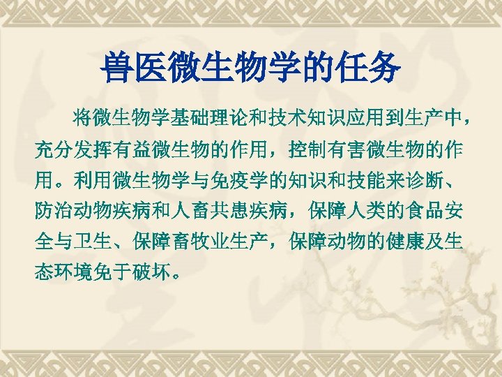 兽医微生物学的任务 将微生物学基础理论和技术知识应用到生产中， 充分发挥有益微生物的作用，控制有害微生物的作 用。利用微生物学与免疫学的知识和技能来诊断、 防治动物疾病和人畜共患疾病，保障人类的食品安 全与卫生、保障畜牧业生产，保障动物的健康及生 态环境免于破坏。 