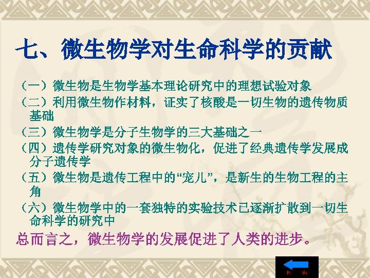 七、微生物学对生命科学的贡献 （一）微生物是生物学基本理论研究中的理想试验对象 （二）利用微生物作材料，证实了核酸是一切生物的遗传物质 基础 （三）微生物学是分子生物学的三大基础之一 （四）遗传学研究对象的微生物化，促进了经典遗传学发展成 分子遗传学 （五）微生物是遗传 程中的“宠儿”，是新生的生物 程的主 角 （六）微生物学中的一套独特的实验技术已逐渐扩散到一切生 命科学的研究中 总而言之，微生物学的发展促进了人类的进步。