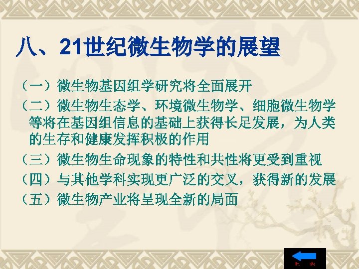 八、21世纪微生物学的展望 （一）微生物基因组学研究将全面展开 （二）微生物生态学、环境微生物学、细胞微生物学 等将在基因组信息的基础上获得长足发展，为人类 的生存和健康发挥积极的作用 （三）微生物生命现象的特性和共性将更受到重视 （四）与其他学科实现更广泛的交叉，获得新的发展 （五）微生物产业将呈现全新的局面 