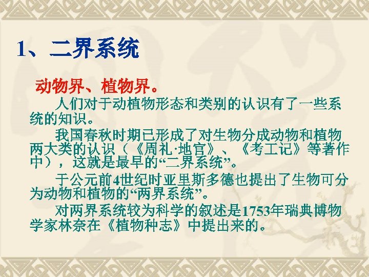 1、二界系统 动物界、植物界。 人们对于动植物形态和类别的认识有了一些系 统的知识。 我国春秋时期已形成了对生物分成动物和植物 两大类的认识（《周礼·地官》、《考 记》等著作 中），这就是最早的“二界系统”。 于公元前4世纪时亚里斯多德也提出了生物可分 为动物和植物的“两界系统”。 对两界系统较为科学的叙述是 1753年瑞典博物 学家林奈在《植物种志》中提出来的。 
