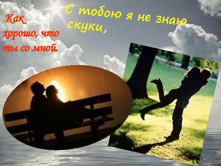 Как хорошо, что ты со мной. С тобою я не знаю скуки, 