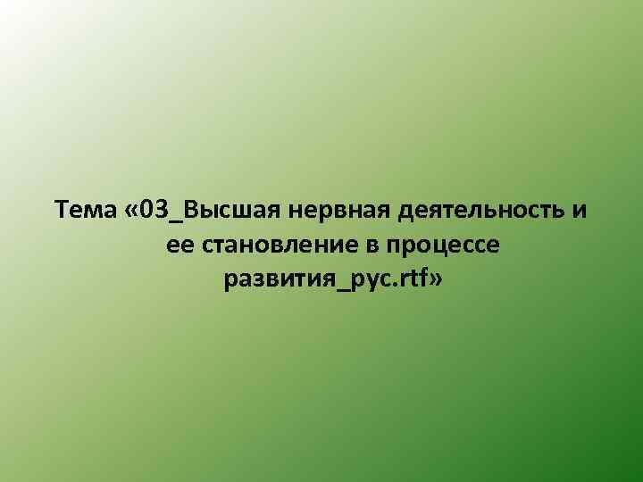 Тема « 03_Высшая нервная деятельность и ее становление в процессе развития_рус. rtf» 