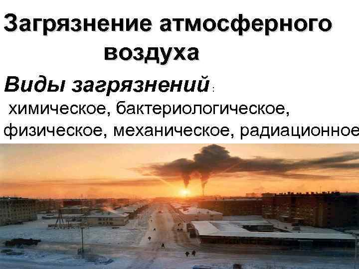Загрязнение атмосферного воздуха Виды загрязнений : химическое, бактериологическое, физическое, механическое, радиационное 
