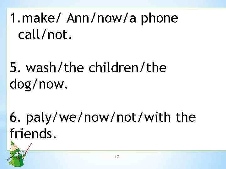 1. make/ Ann/now/a phone call/not. 5. wash/the children/the dog/now. 6. paly/we/now/not/with the friends. 17