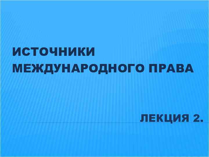 ИСТОЧНИКИ МЕЖДУНАРОДНОГО ПРАВА ЛЕКЦИЯ 2. 