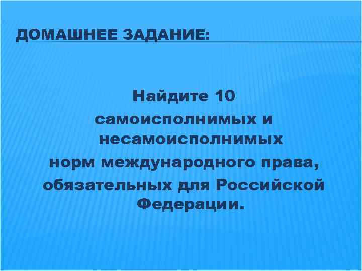 ДОМАШНЕЕ ЗАДАНИЕ: Найдите 10 самоисполнимых и несамоисполнимых норм международного права, обязательных для Российской Федерации.