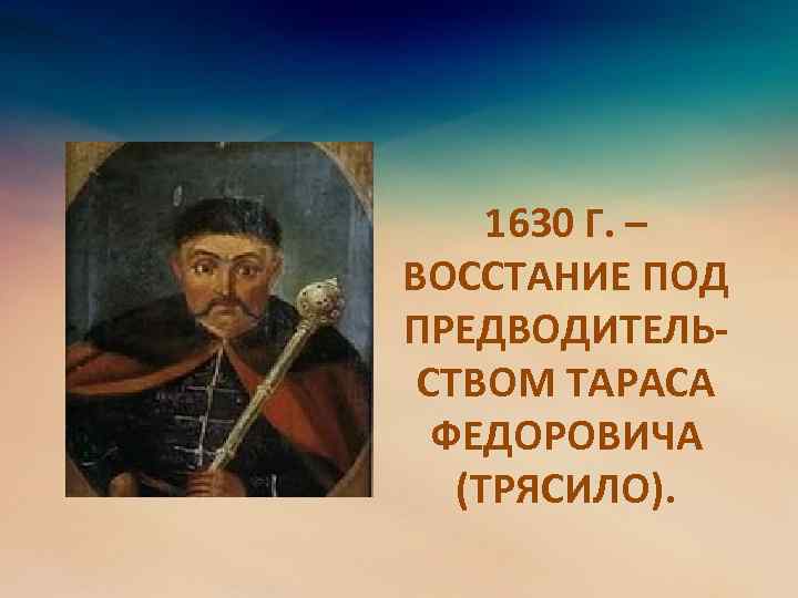 1630 Г. – ВОССТАНИЕ ПОД ПРЕДВОДИТЕЛЬСТВОМ ТАРАСА ФЕДОРОВИЧА (ТРЯСИЛО). 