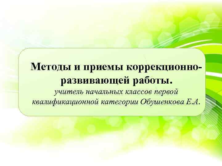 Методы и приемы коррекционноразвивающей работы. учитель начальных классов первой квалификационной категории Обушенкова Е. А.