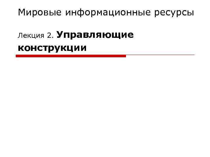 Мировые информационные ресурсы Лекция 2. Управляющие конструкции 