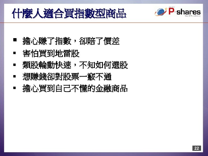 什麼人適合買指數型商品 § § § 擔心賺了指數，卻賠了價差 害怕買到地雷股 類股輪動快速，不知如何選股 想賺錢卻對股票一竅不通 擔心買到自己不懂的金融商品 22 