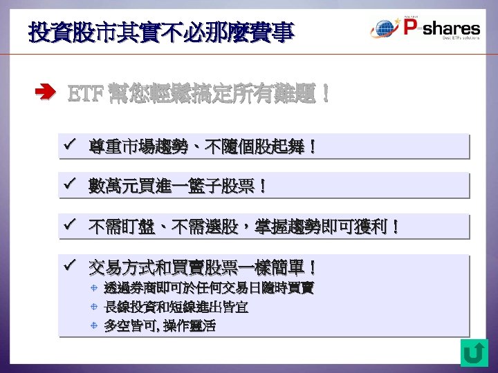 投資股市其實不必那麼費事 ETF 幫您輕鬆搞定所有難題！ 尊重市場趨勢、不隨個股起舞！ 數萬元買進一籃子股票！ 不需盯盤、不需選股，掌握趨勢即可獲利！ 交易方式和買賣股票一樣簡單！ 透過券商即可於任何交易日隨時買賣 長線投資和短線進出皆宜 多空皆可, 操作靈活 25 